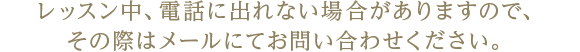 レッスン中、電話に出れない場合がありますので、その際はメールにてお問い合わせください。